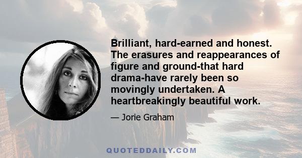 Brilliant, hard-earned and honest. The erasures and reappearances of figure and ground-that hard drama-have rarely been so movingly undertaken. A heartbreakingly beautiful work.