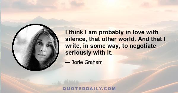 I think I am probably in love with silence, that other world. And that I write, in some way, to negotiate seriously with it . Because there is, of course, always the desire, the hope, that they are not two separate