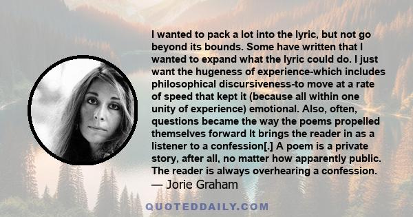 I wanted to pack a lot into the lyric, but not go beyond its bounds. Some have written that I wanted to expand what the lyric could do. I just want the hugeness of experience-which includes philosophical