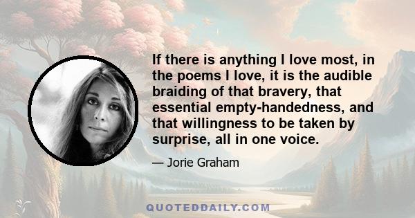 If there is anything I love most, in the poems I love, it is the audible braiding of that bravery, that essential empty-handedness, and that willingness to be taken by surprise, all in one voice.