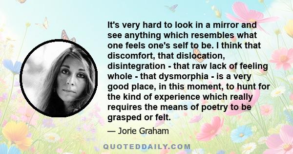 It's very hard to look in a mirror and see anything which resembles what one feels one's self to be. I think that discomfort, that dislocation, disintegration - that raw lack of feeling whole - that dysmorphia - is a