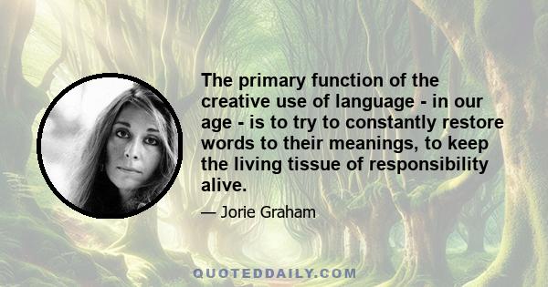 The primary function of the creative use of language - in our age - is to try to constantly restore words to their meanings, to keep the living tissue of responsibility alive.