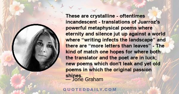 These are crystalline - oftentimes incandescent - translations of Juarroz's powerful metaphysical poems where eternity and silence jut up against a world where “writing infects the landscape” and there are “more letters 