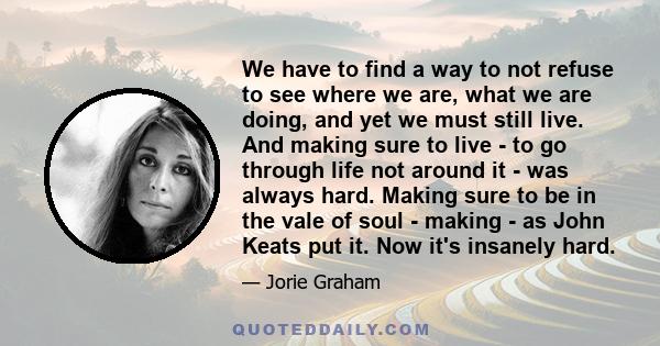 We have to find a way to not refuse to see where we are, what we are doing, and yet we must still live. And making sure to live - to go through life not around it - was always hard. Making sure to be in the vale of soul 