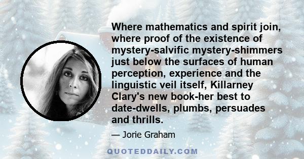 Where mathematics and spirit join, where proof of the existence of mystery-salvific mystery-shimmers just below the surfaces of human perception, experience and the linguistic veil itself, Killarney Clary's new book-her 