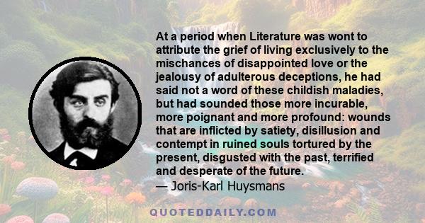 At a period when Literature was wont to attribute the grief of living exclusively to the mischances of disappointed love or the jealousy of adulterous deceptions, he had said not a word of these childish maladies, but