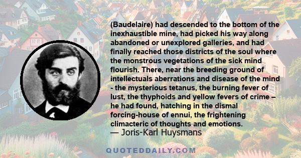 (Baudelaire) had descended to the bottom of the inexhaustible mine, had picked his way along abandoned or unexplored galleries, and had finally reached those districts of the soul where the monstrous vegetations of the