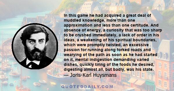 In this game he had acquired a great deal of muddled knowledge, more than one approximation and less than one certitude. And absence of energy, a curiosity that was too sharp to be crushed immediately, a lack of order