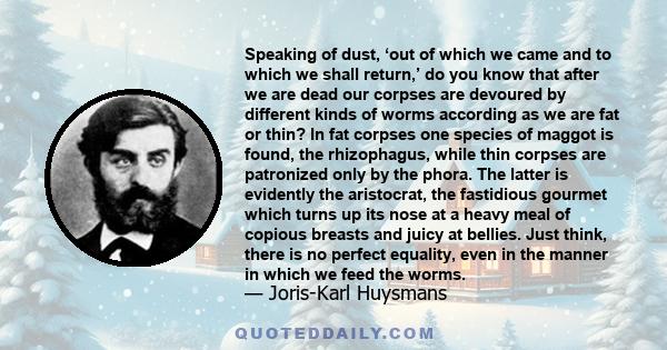 Speaking of dust, ‘out of which we came and to which we shall return,’ do you know that after we are dead our corpses are devoured by different kinds of worms according as we are fat or thin? In fat corpses one species