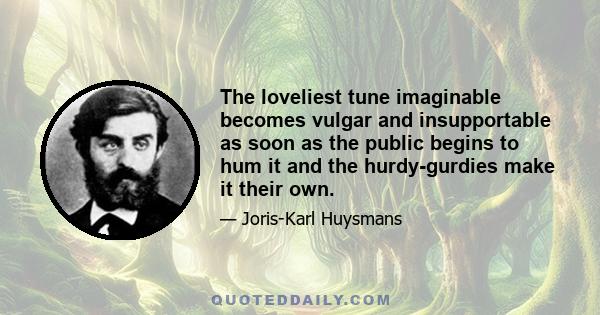 The loveliest tune imaginable becomes vulgar and insupportable as soon as the public begins to hum it and the hurdy-gurdies make it their own.