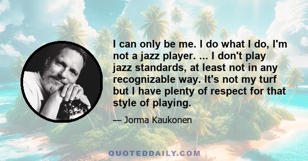 I can only be me. I do what I do, I'm not a jazz player. ... I don't play jazz standards, at least not in any recognizable way. It's not my turf but I have plenty of respect for that style of playing.