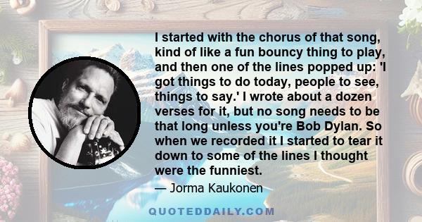 I started with the chorus of that song, kind of like a fun bouncy thing to play, and then one of the lines popped up: 'I got things to do today, people to see, things to say.' I wrote about a dozen verses for it, but no 