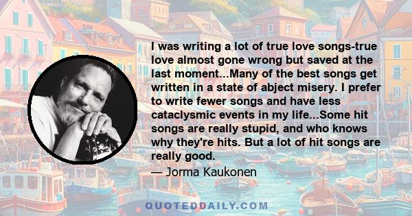 I was writing a lot of true love songs-true love almost gone wrong but saved at the last moment...Many of the best songs get written in a state of abject misery. I prefer to write fewer songs and have less cataclysmic