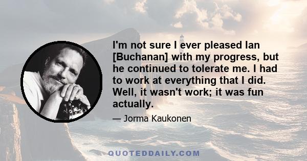 I'm not sure I ever pleased Ian [Buchanan] with my progress, but he continued to tolerate me. I had to work at everything that I did. Well, it wasn't work; it was fun actually.