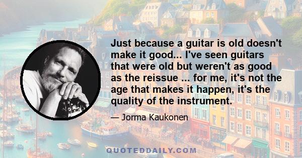 Just because a guitar is old doesn't make it good... I've seen guitars that were old but weren't as good as the reissue ... for me, it's not the age that makes it happen, it's the quality of the instrument.