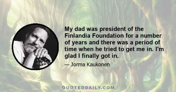 My dad was president of the Finlandia Foundation for a number of years and there was a period of time when he tried to get me in. I'm glad I finally got in.