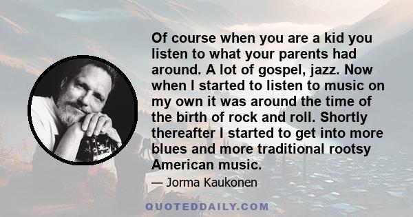 Of course when you are a kid you listen to what your parents had around. A lot of gospel, jazz. Now when I started to listen to music on my own it was around the time of the birth of rock and roll. Shortly thereafter I