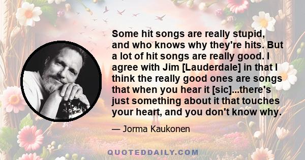 Some hit songs are really stupid, and who knows why they're hits. But a lot of hit songs are really good. I agree with Jim [Lauderdale] in that I think the really good ones are songs that when you hear it