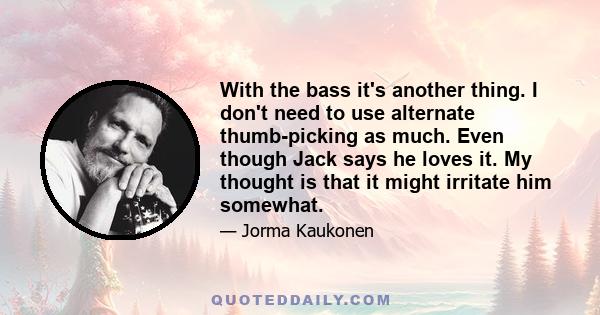 With the bass it's another thing. I don't need to use alternate thumb-picking as much. Even though Jack says he loves it. My thought is that it might irritate him somewhat.