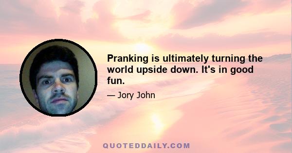 Pranking is ultimately turning the world upside down. It's in good fun.