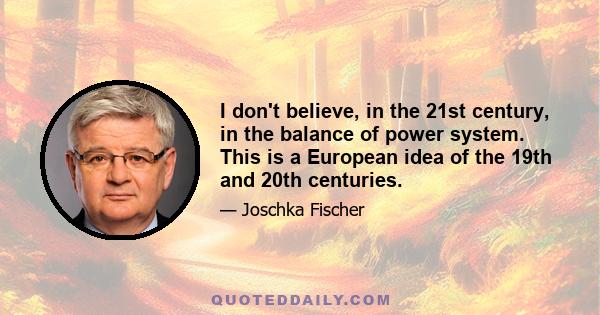 I don't believe, in the 21st century, in the balance of power system. This is a European idea of the 19th and 20th centuries.