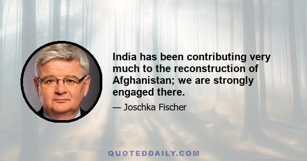 India has been contributing very much to the reconstruction of Afghanistan; we are strongly engaged there.