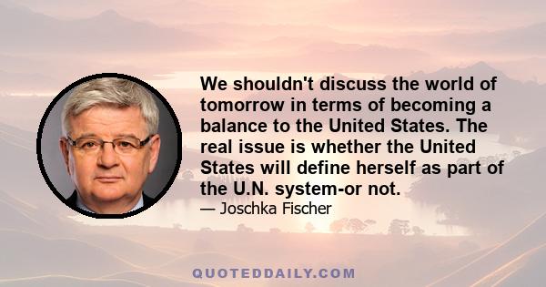 We shouldn't discuss the world of tomorrow in terms of becoming a balance to the United States. The real issue is whether the United States will define herself as part of the U.N. system-or not.