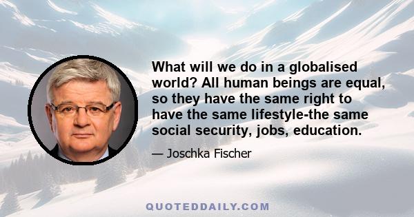 What will we do in a globalised world? All human beings are equal, so they have the same right to have the same lifestyle-the same social security, jobs, education.