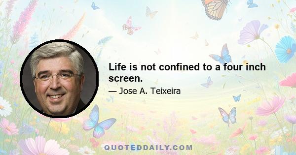 Life is not confined to a four inch screen.