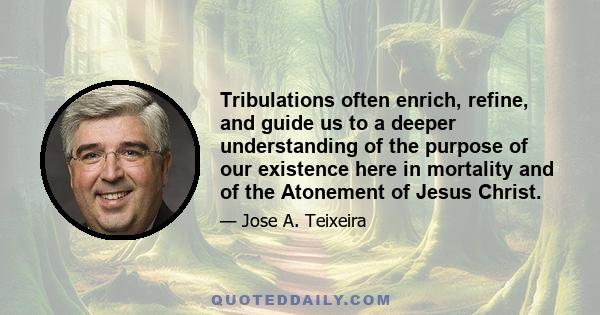 Tribulations often enrich, refine, and guide us to a deeper understanding of the purpose of our existence here in mortality and of the Atonement of Jesus Christ.