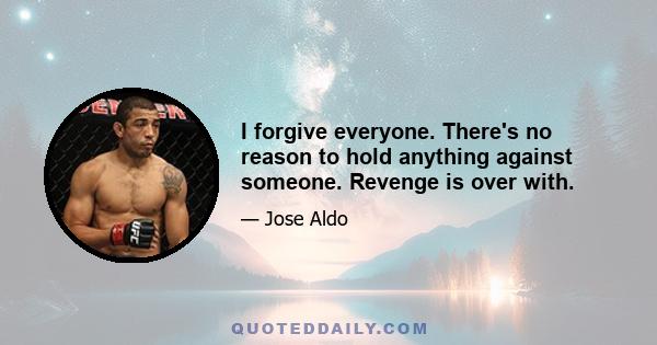 I forgive everyone. There's no reason to hold anything against someone. Revenge is over with.