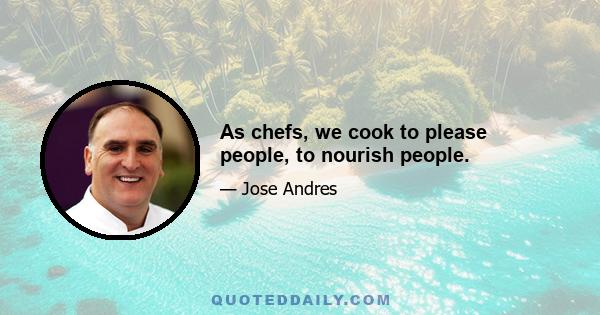 As chefs, we cook to please people, to nourish people.