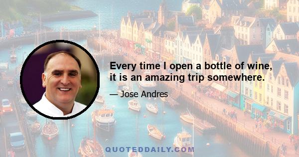 Every time I open a bottle of wine, it is an amazing trip somewhere.