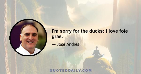 I'm sorry for the ducks; I love foie gras.