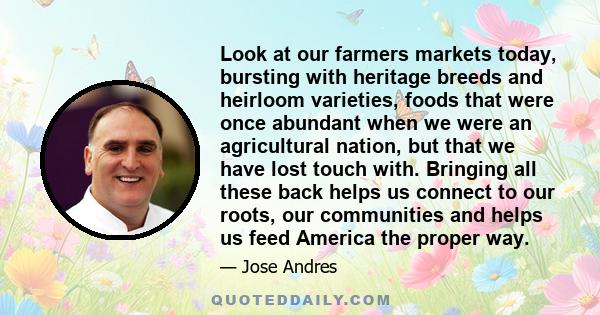 Look at our farmers markets today, bursting with heritage breeds and heirloom varieties, foods that were once abundant when we were an agricultural nation, but that we have lost touch with. Bringing all these back helps 