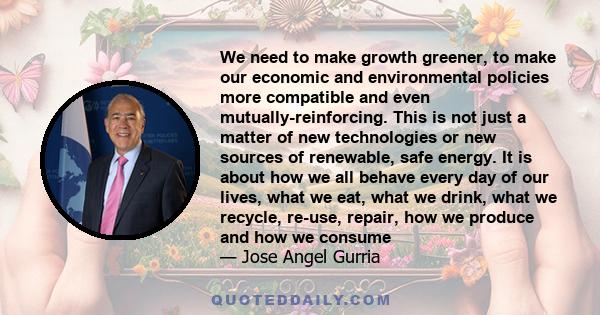 We need to make growth greener, to make our economic and environmental policies more compatible and even mutually-reinforcing. This is not just a matter of new technologies or new sources of renewable, safe energy. It