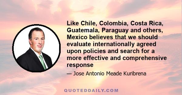 Like Chile, Colombia, Costa Rica, Guatemala, Paraguay and others, Mexico believes that we should evaluate internationally agreed upon policies and search for a more effective and comprehensive response