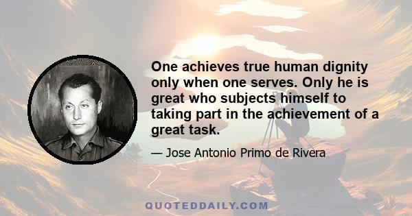 One achieves true human dignity only when one serves. Only he is great who subjects himself to taking part in the achievement of a great task.