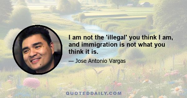 I am not the 'illegal' you think I am, and immigration is not what you think it is.