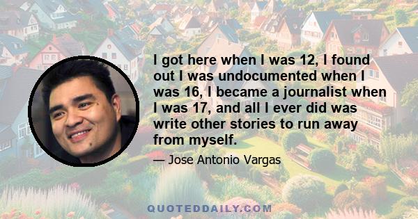 I got here when I was 12, I found out I was undocumented when I was 16, I became a journalist when I was 17, and all I ever did was write other stories to run away from myself.