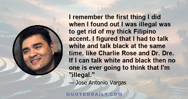 I remember the first thing I did when I found out I was illegal was to get rid of my thick Filipino accent. I figured that I had to talk white and talk black at the same time, like Charlie Rose and Dr. Dre. If I can