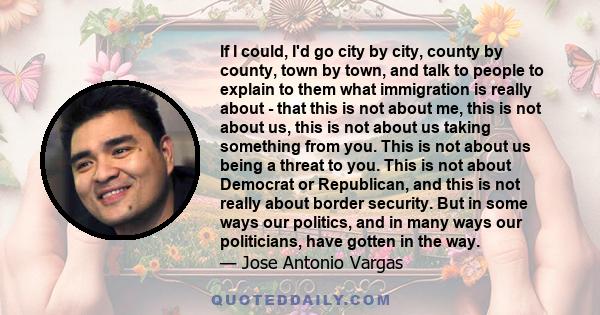 If I could, I'd go city by city, county by county, town by town, and talk to people to explain to them what immigration is really about - that this is not about me, this is not about us, this is not about us taking