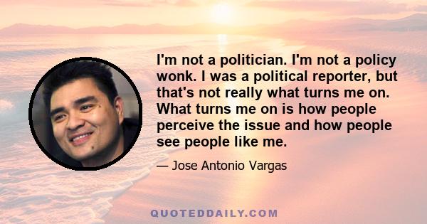 I'm not a politician. I'm not a policy wonk. I was a political reporter, but that's not really what turns me on. What turns me on is how people perceive the issue and how people see people like me.