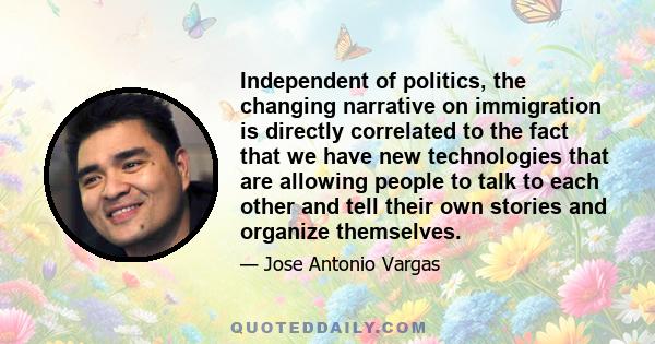 Independent of politics, the changing narrative on immigration is directly correlated to the fact that we have new technologies that are allowing people to talk to each other and tell their own stories and organize