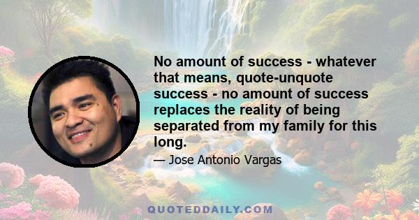 No amount of success - whatever that means, quote-unquote success - no amount of success replaces the reality of being separated from my family for this long.