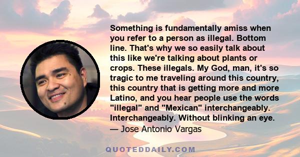 Something is fundamentally amiss when you refer to a person as illegal. Bottom line. That's why we so easily talk about this like we're talking about plants or crops. These illegals. My God, man, it's so tragic to me