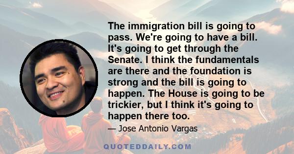 The immigration bill is going to pass. We're going to have a bill. It's going to get through the Senate. I think the fundamentals are there and the foundation is strong and the bill is going to happen. The House is