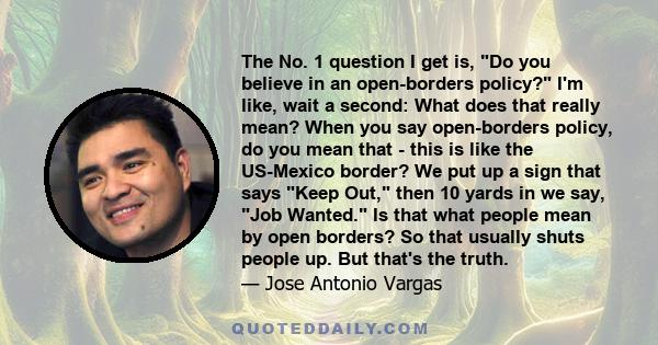 The No. 1 question I get is, Do you believe in an open-borders policy? I'm like, wait a second: What does that really mean? When you say open-borders policy, do you mean that - this is like the US-Mexico border? We put