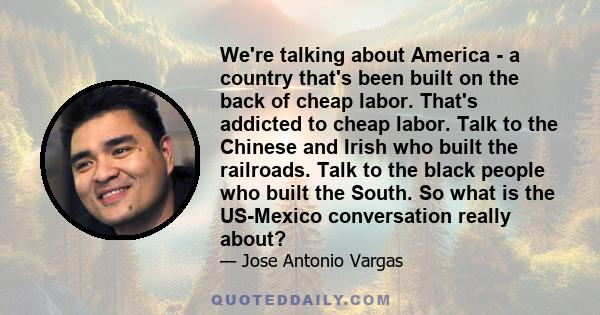 We're talking about America - a country that's been built on the back of cheap labor. That's addicted to cheap labor. Talk to the Chinese and Irish who built the railroads. Talk to the black people who built the South.