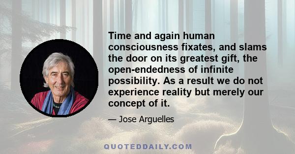 Time and again human consciousness fixates, and slams the door on its greatest gift, the open-endedness of infinite possibility. As a result we do not experience reality but merely our concept of it.